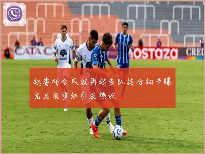 赵睿转会风波再起多队接洽细节曝光后场重组引发热议